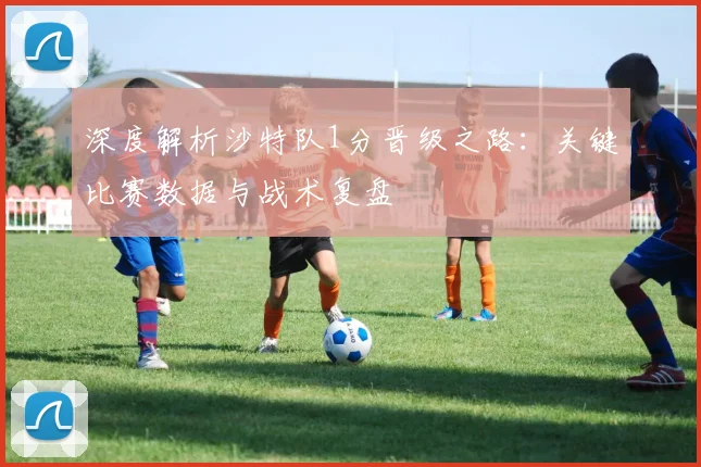深度解析沙特队1分晋级之路:关键比赛数据与战术复盘