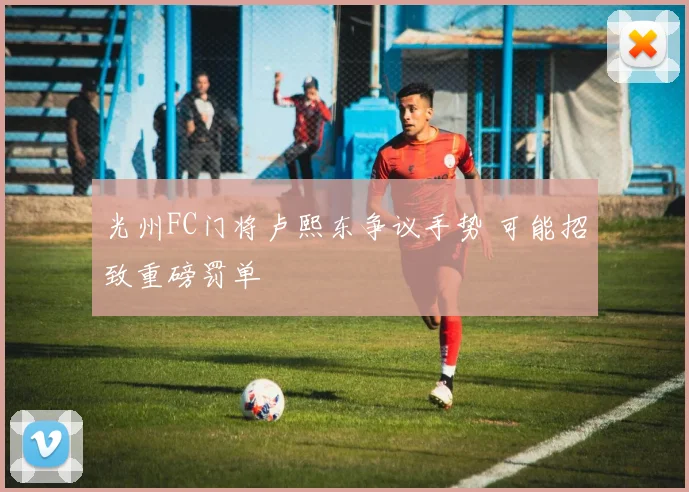 光州FC门将卢熙东争议手势 可能招致重磅罚单