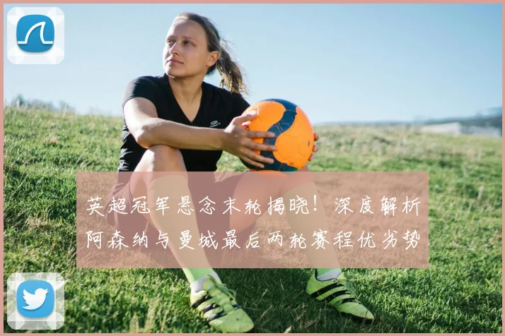 英超冠军悬念末轮揭晓！深度解析阿森纳与曼城最后两轮赛程优劣势对比